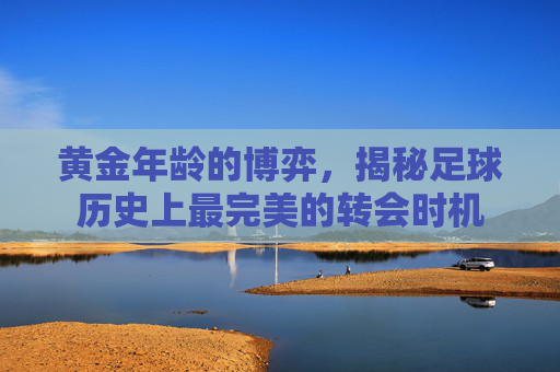 黄金年龄的博弈,揭秘足球历史上最完美的转会时机