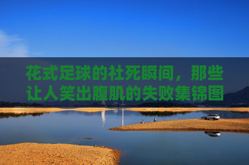 花式足球的社死瞬间，那些让人笑出腹肌的失败集锦图