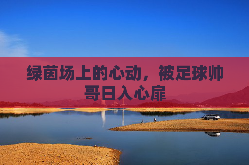 绿茵场上的心动,被足球帅哥日入心扉