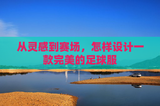 从灵感到赛场,怎样设计一款完美的足球服