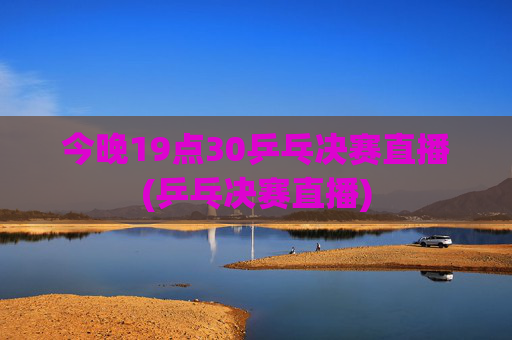 今晚19点30乒乓决赛直播(乒乓决赛直播)