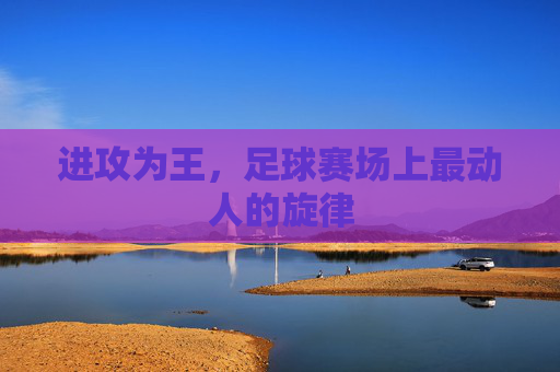 进攻为王,足球赛场上最动人的旋律