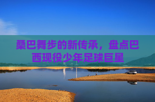 桑巴舞步的新传承,盘点巴西现役少年足球巨星