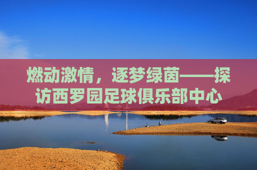 燃动激情,逐梦绿茵——探访西罗园足球俱乐部中心