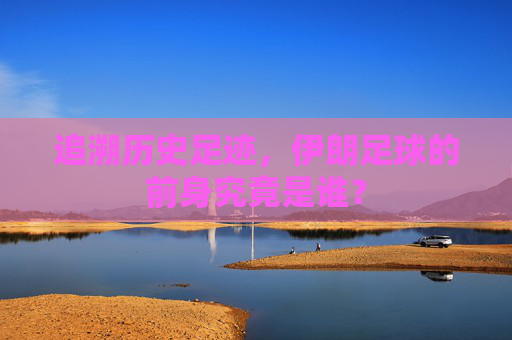 追溯历史足迹,伊朗足球的前身究竟是谁?