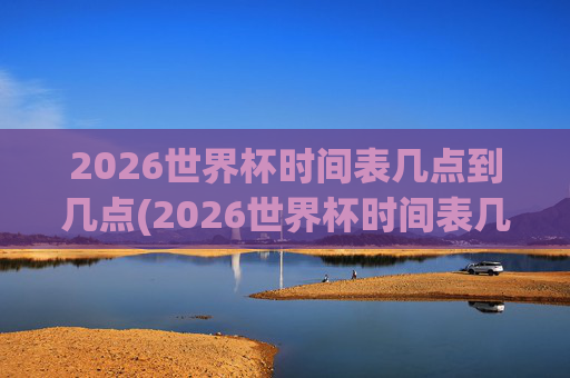 2026世界杯时间表几点到几点(2026世界杯时间表几点到几点结束)