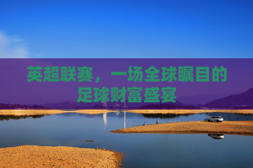 英超联赛,一场全球瞩目的足球财富盛宴