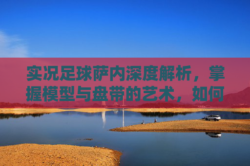 实况足球萨内深度解析,掌握模型与盘带的艺术,如何发挥他的最大潜力?