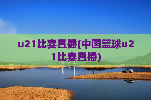 u21比赛直播(中国篮球u21比赛直播)