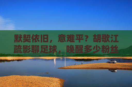 默契依旧，意难平？胡歌江疏影聊足球，唤醒多少粉丝回忆
