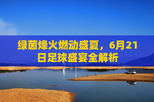绿茵烽火燃动盛夏,6月21日足球盛宴全解析