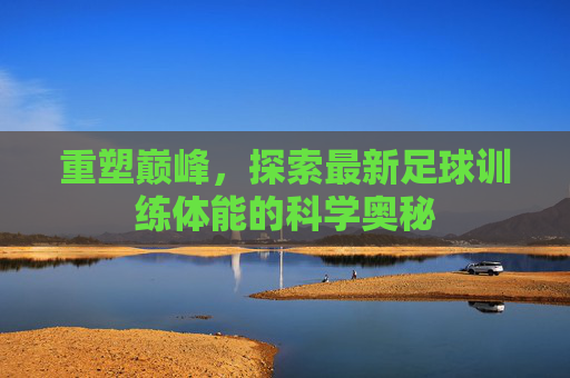 重塑巅峰，探索最新足球训练体能的科学奥秘