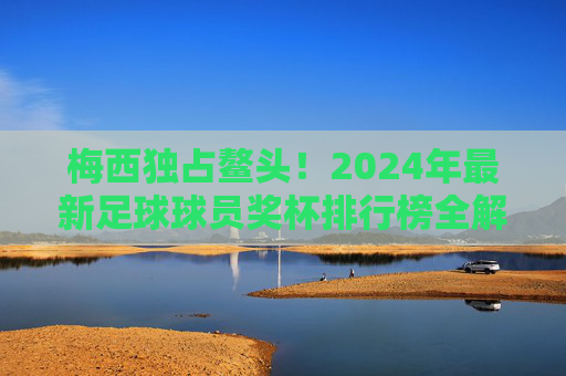 梅西独占鳌头!2024年最新足球球员奖杯排行榜全解析