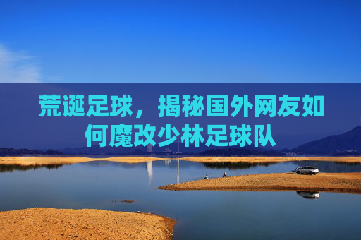 荒诞足球，揭秘国外网友如何魔改少林足球队