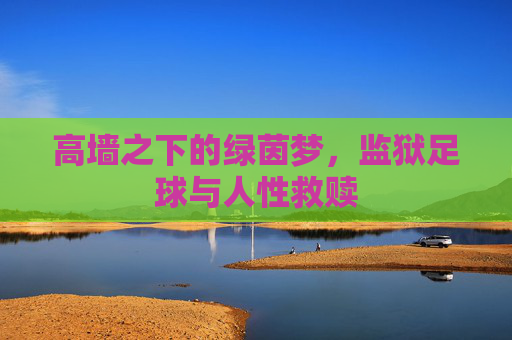 高墙之下的绿茵梦,监狱足球与人性救赎