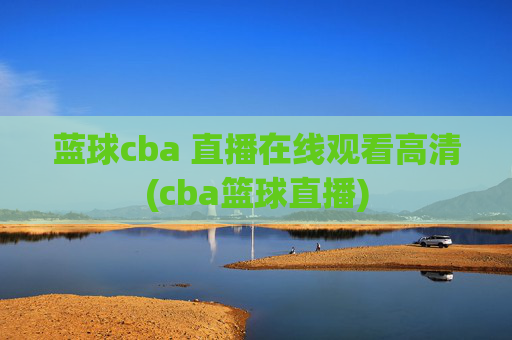 蓝球cba 直播在线观看高清(cba篮球直播)