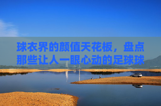 球衣界的颜值天花板,盘点那些让人一眼心动的足球球衣