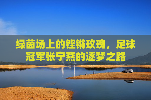 绿茵场上的铿锵玫瑰,足球冠军张宁燕的逐梦之路