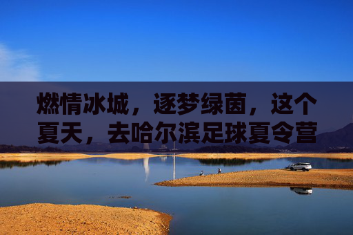 燃情冰城,逐梦绿茵,这个夏天,去哈尔滨足球夏令营挥洒汗水!