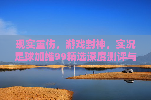 现实重伤,游戏封神,实况足球加维99精选深度测评与实战解析