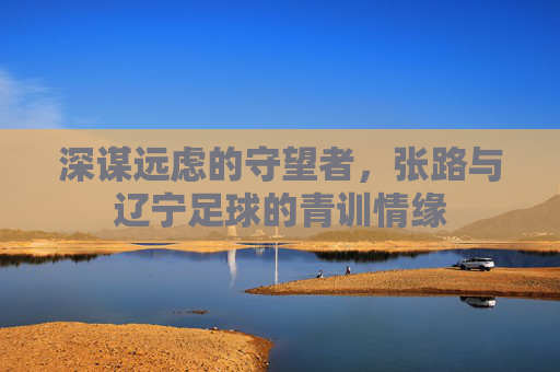 深谋远虑的守望者,张路与辽宁足球的青训情缘