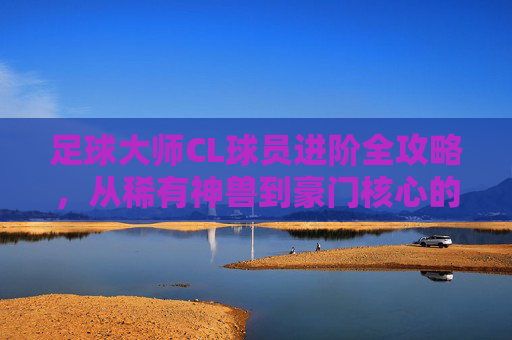 足球大师CL球员进阶全攻略,从稀有神兽到豪门核心的蜕变之路