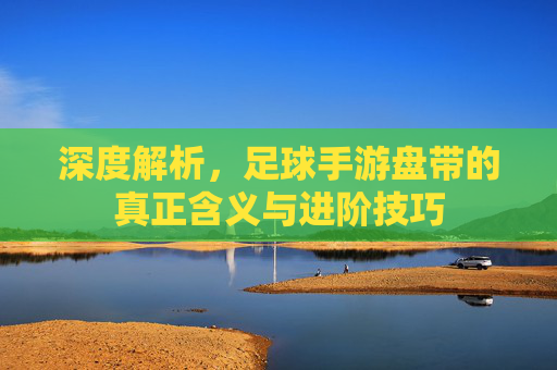 深度解析,足球手游盘带的真正含义与进阶技巧