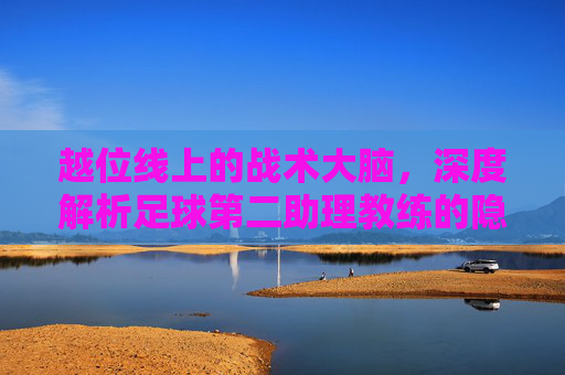 越位线上的战术大脑，深度解析足球第二助理教练的隐形角色
