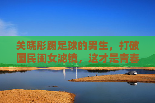 关晓彤踢足球的男生,打破国民闺女滤镜,这才是青春该有的荷尔蒙