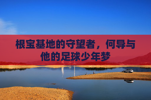 根宝基地的守望者,何导与他的足球少年梦