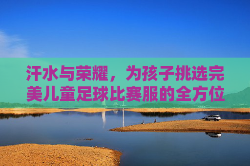 汗水与荣耀,为孩子挑选完美儿童足球比赛服的全方位指南