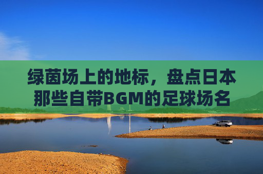 绿茵场上的地标,盘点日本那些自带BGM的足球场名字