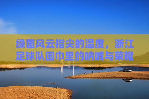 绿茵风云指尖的温度,浙江足球队围巾里的呐喊与荣耀