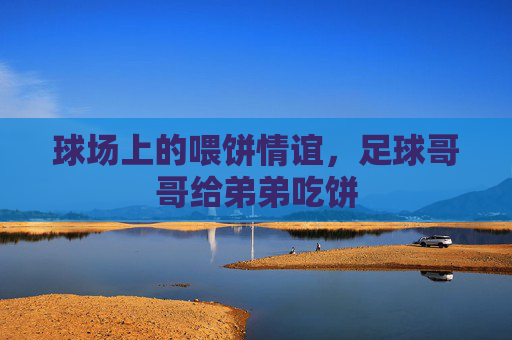 球场上的喂饼情谊,足球哥哥给弟弟吃饼