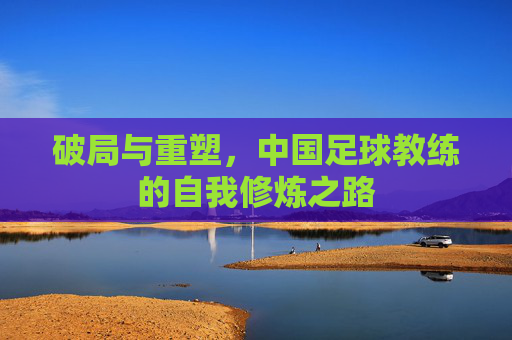 破局与重塑,中国足球教练的自我修炼之路