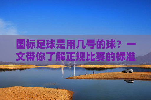 国标足球是用几号的球?一文带你了解正规比赛的标准