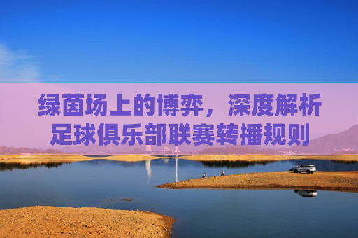 绿茵场上的博弈,深度解析足球俱乐部联赛转播规则