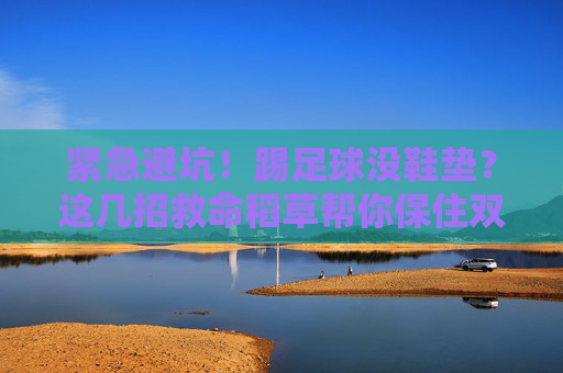 紧急避坑!踢足球没鞋垫?这几招救命稻草帮你保住双脚!