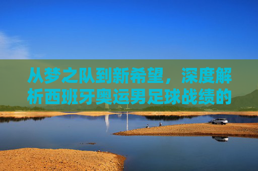 从梦之队到新希望，深度解析西班牙奥运男足球战绩的荣耀与挑战