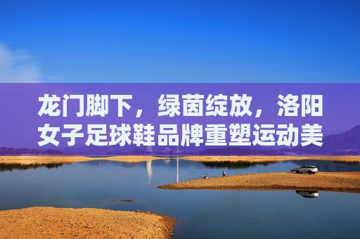 龙门脚下,绿茵绽放,洛阳女子足球鞋品牌重塑运动美学