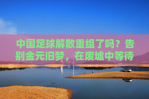 中国足球解散重组了吗?告别金元旧梦,在废墟中等待重生