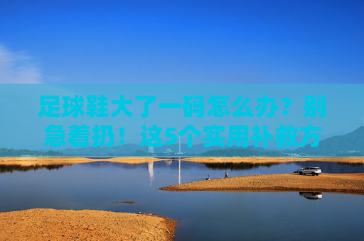 足球鞋大了一码怎么办?别急着扔!这5个实用补救方法帮你救回鞋子