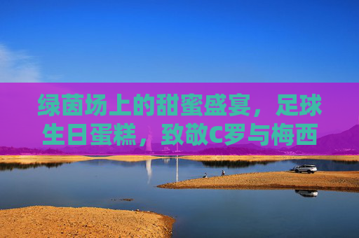 绿茵场上的甜蜜盛宴,足球生日蛋糕,致敬C罗与梅西的传奇岁月