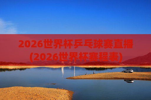 2026世界杯乒乓球赛直播(2026世界杯赛程表)