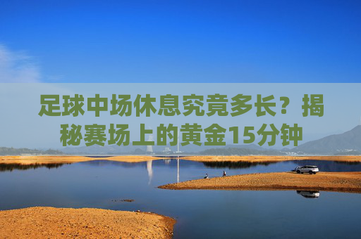 足球中场休息究竟多长?揭秘赛场上的黄金15分钟