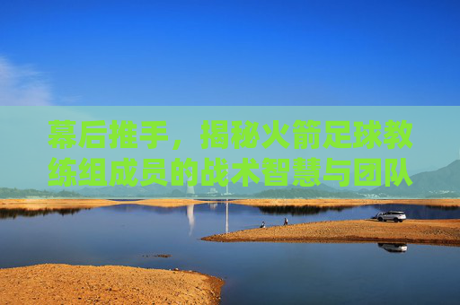 幕后推手,揭秘火箭足球教练组成员的战术智慧与团队力量