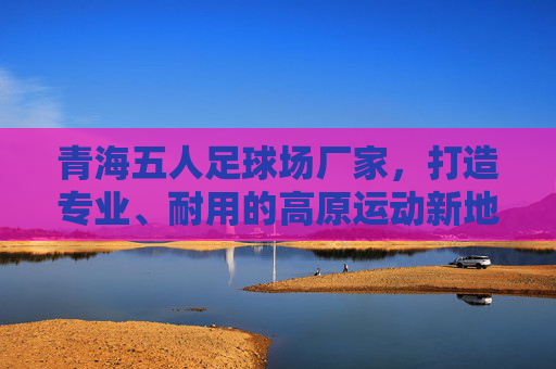 青海五人足球场厂家,打造专业、耐用的高原运动新地标