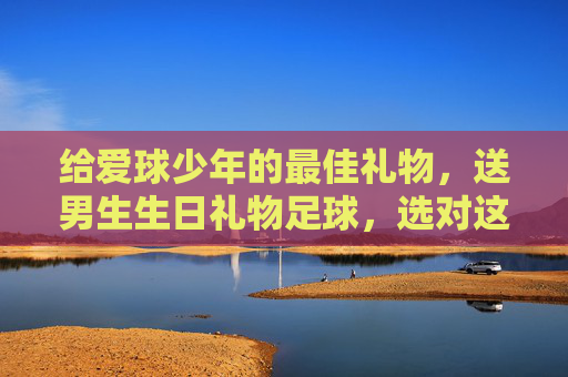给爱球少年的最佳礼物,送男生生日礼物足球,选对这一步就够了