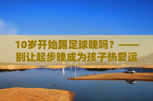 10岁开始踢足球晚吗?——别让起步晚成为孩子热爱运动的借口
