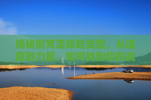 揭秘耐克足球鞋类型,从速度到力量,如何找到你的战靴?